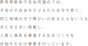 群馬県肢体不自由児協会では、手足の不自由な子どもたちを守り育て、同じ地域の中で障がいのある人もない人も共に支え合い理解し、人格と個性を尊重する社会づくりを目指すための事業を行っています。
